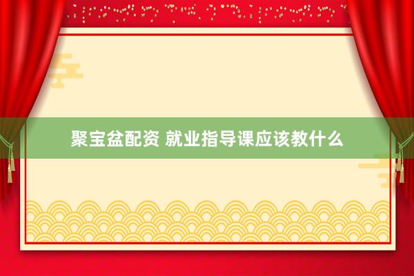 聚宝盆配资 就业指导课应该教什么