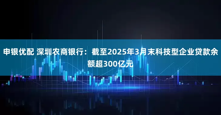 申银优配 深圳农商银行：截至2025年3月末科技型企业贷款余额超300亿元