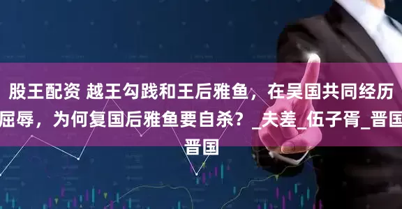 股王配资 越王勾践和王后雅鱼，在吴国共同经历屈辱，为何复国后雅鱼要自杀？_夫差_伍子胥_晋国