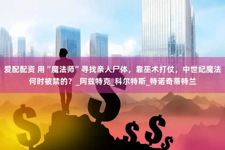 爱配配资 用“魔法师”寻找亲人尸体，靠巫术打仗，中世纪魔法何时被禁的？_阿兹特克_科尔特斯_特诺奇蒂特兰