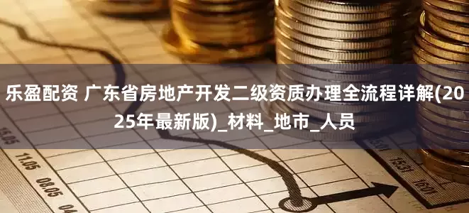 乐盈配资 广东省房地产开发二级资质办理全流程详解(2025年最新版)_材料_地市_人员