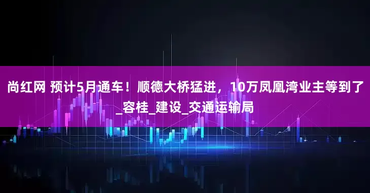 尚红网 预计5月通车！顺德大桥猛进，10万凤凰湾业主等到了_容桂_建设_交通运输局