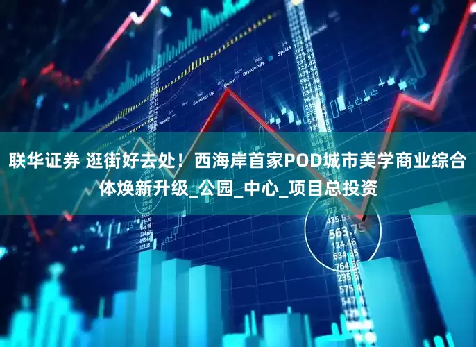联华证券 逛街好去处！西海岸首家POD城市美学商业综合体焕新升级_公园_中心_项目总投资