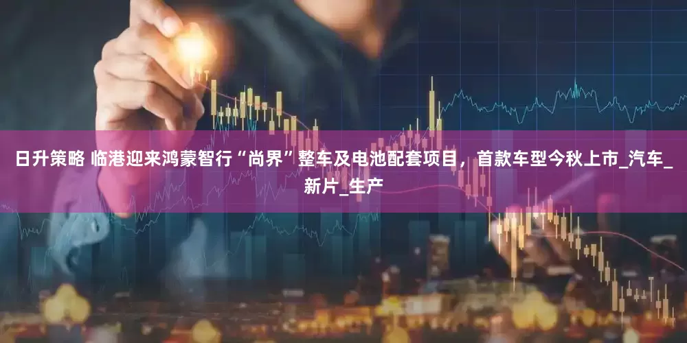 日升策略 临港迎来鸿蒙智行“尚界”整车及电池配套项目，首款车型今秋上市_汽车_新片_生产