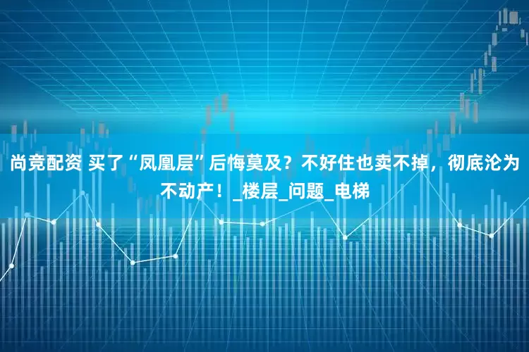尚竞配资 买了“凤凰层”后悔莫及？不好住也卖不掉，彻底沦为不动产！_楼层_问题_电梯