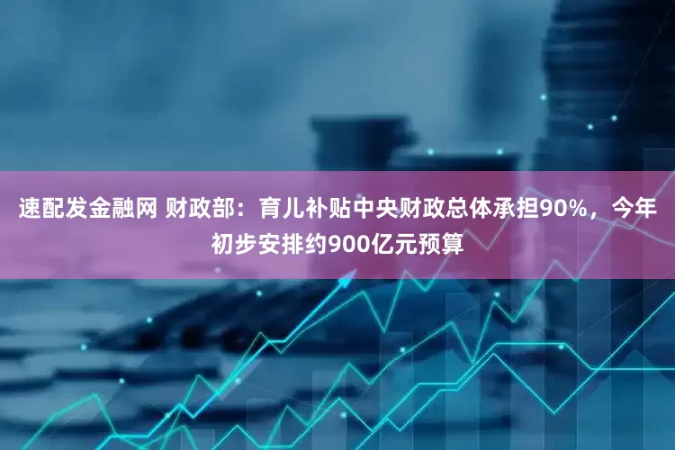 速配发金融网 财政部：育儿补贴中央财政总体承担90%，今年初步安排约900亿元预算