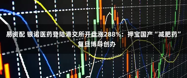 易资配 银诺医药登陆港交所开盘涨288%：押宝国产“减肥药”，复旦博导创办