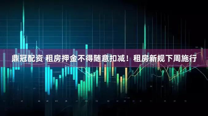 鼎冠配资 租房押金不得随意扣减！租房新规下周施行